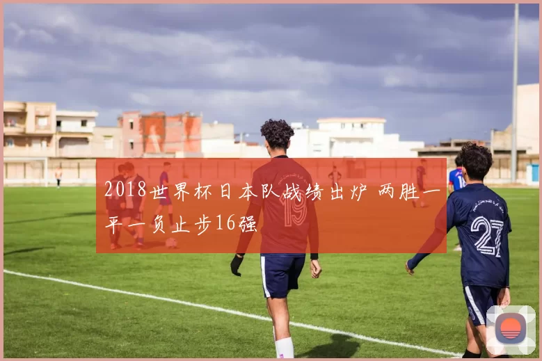 2018世界杯日本队战绩出炉 两胜一平一负止步16强