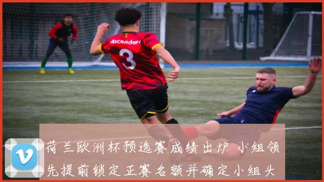 荷兰欧洲杯预选赛成绩出炉 小组领先提前锁定正赛名额并确定小组头名