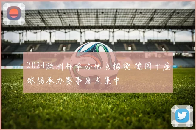2024欧洲杯举办地点揭晓 德国十座球场承办赛事看点集中