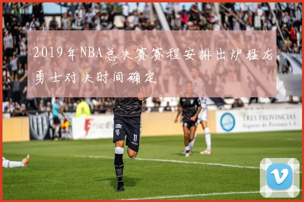 2019年NBA总决赛赛程安排出炉猛龙勇士对决时间确定