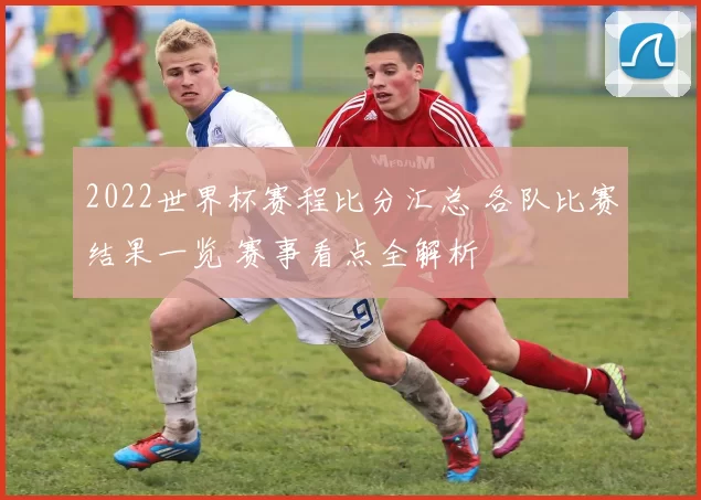 2022世界杯赛程比分汇总 各队比赛结果一览 赛事看点全解析