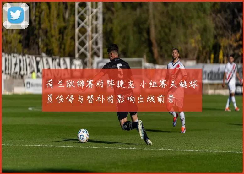 荷兰欧锦赛对阵捷克 小组赛关键球员伤停与替补将影响出线前景