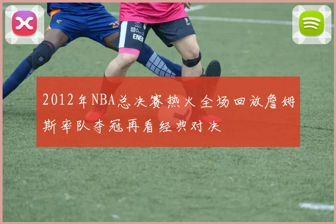 2012年NBA总决赛热火全场回放詹姆斯率队夺冠再看经典对决