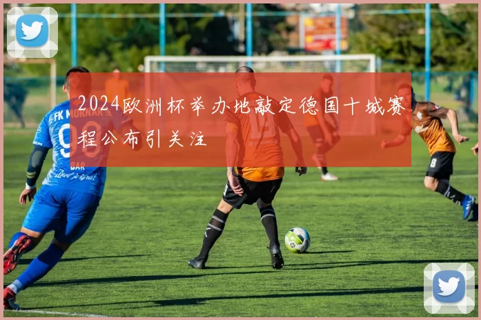 2024欧洲杯举办地敲定德国十城赛程公布引关注