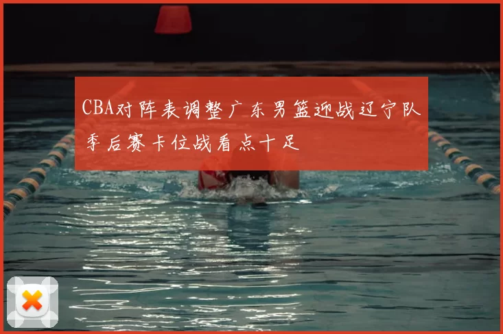 CBA对阵表调整广东男篮迎战辽宁队季后赛卡位战看点十足