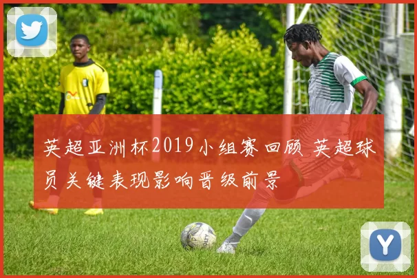 英超亚洲杯2019小组赛回顾 英超球员关键表现影响晋级前景