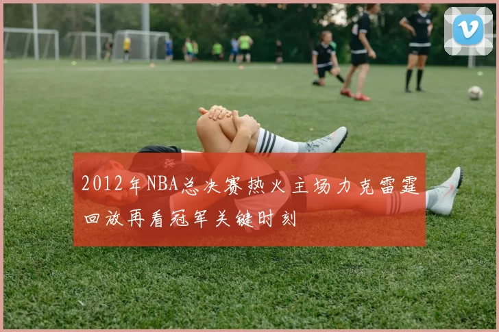 2012年NBA总决赛热火主场力克雷霆回放再看冠军关键时刻