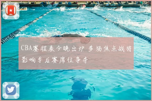 CBA赛程表今晚出炉 多场焦点战将影响季后赛席位争夺