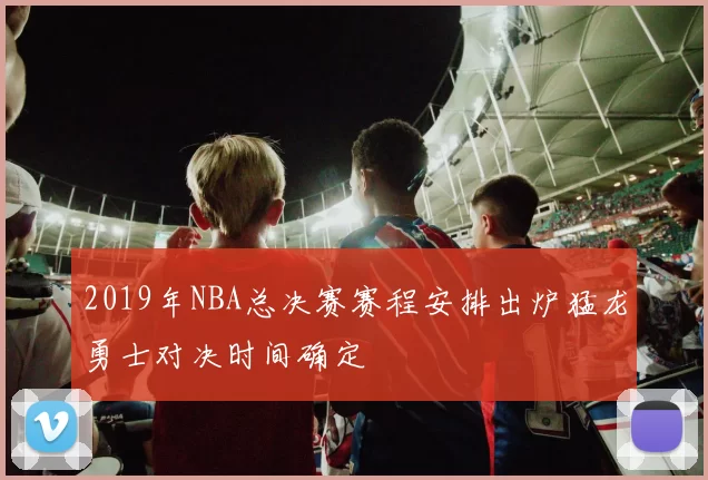 2019年NBA总决赛赛程安排出炉猛龙勇士对决时间确定