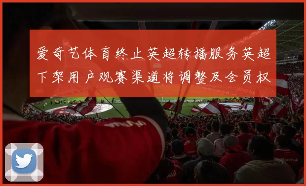 爱奇艺体育终止英超转播服务英超下架用户观赛渠道将调整及会员权益影响