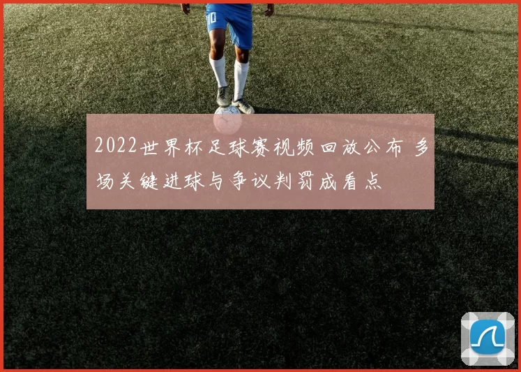 2022世界杯足球赛视频回放公布 多场关键进球与争议判罚成看点