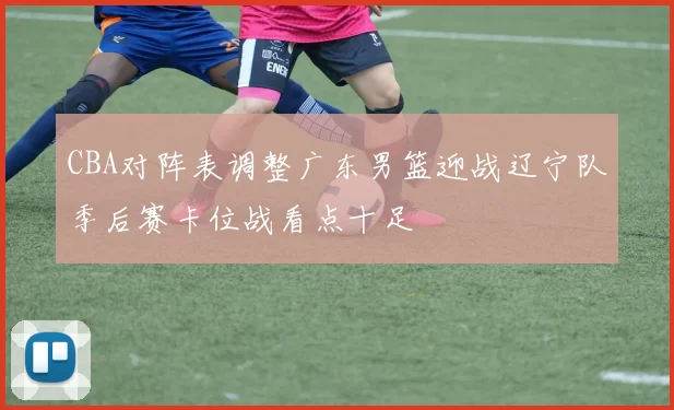 CBA对阵表调整广东男篮迎战辽宁队季后赛卡位战看点十足