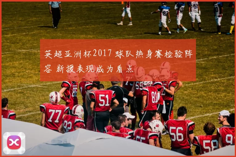 英超亚洲杯2017 球队热身赛检验阵容 新援表现成为看点