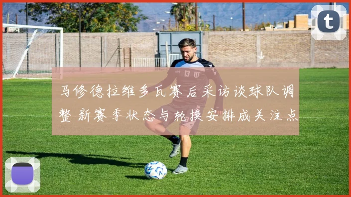 马修德拉维多瓦赛后采访谈球队调整 新赛季状态与轮换安排成关注点