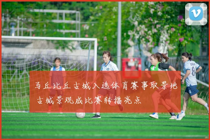 马丘比丘古城入选体育赛事取景地 古城景观成比赛转播亮点