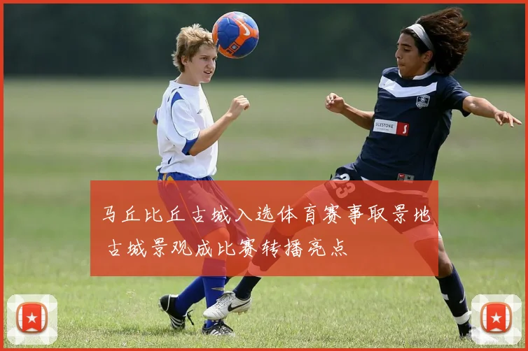 马丘比丘古城入选体育赛事取景地 古城景观成比赛转播亮点