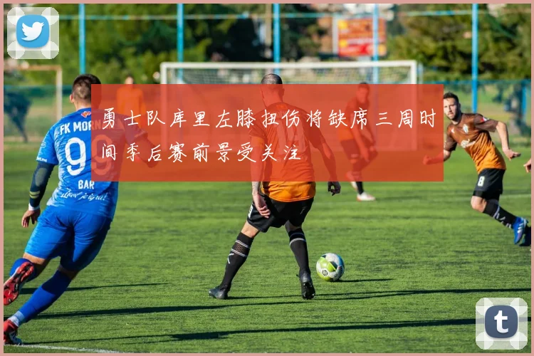 勇士队库里左膝扭伤将缺席三周时间季后赛前景受关注