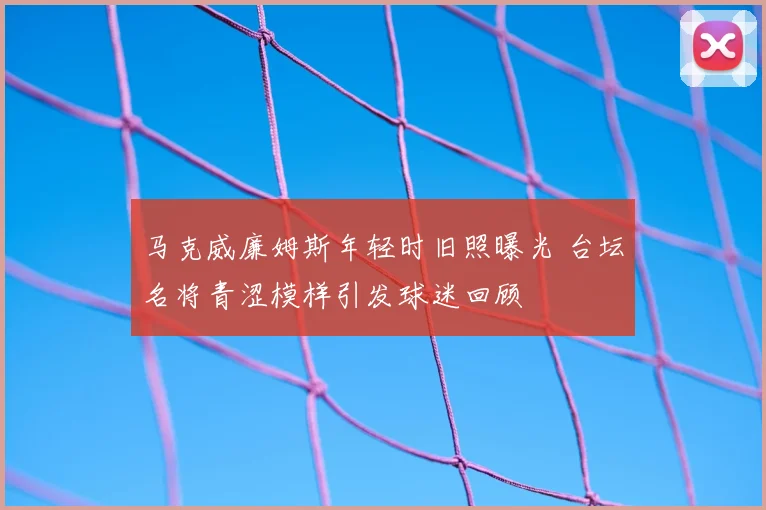 马克威廉姆斯年轻时旧照曝光 台坛名将青涩模样引发球迷回顾